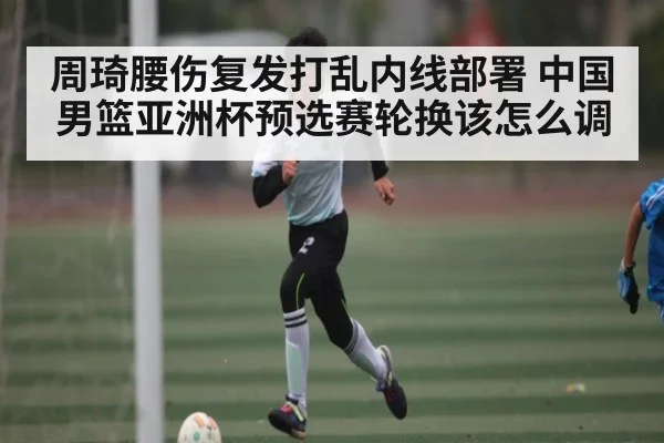 周琦腰伤复发打乱内线部署 中国男篮亚洲杯预选赛轮换该怎么调