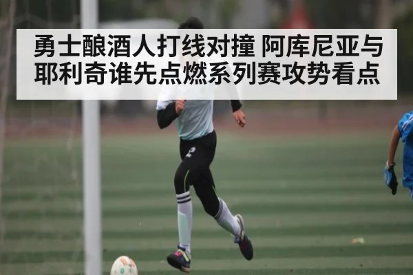 勇士酿酒人打线对撞 阿库尼亚与耶利奇谁先点燃系列赛攻势看点